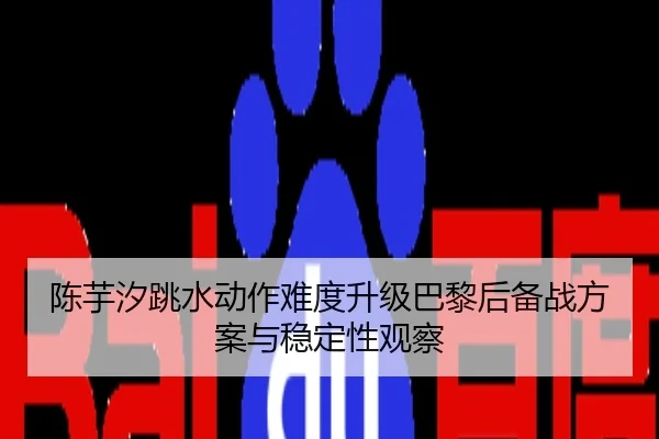 陈芋汐跳水动作难度升级巴黎后备战方案与稳定性观察