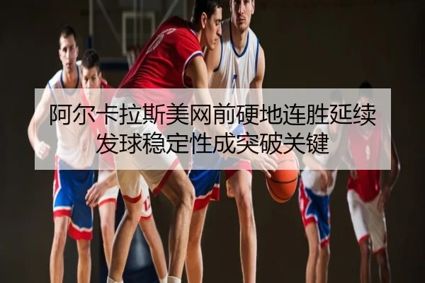 阿尔卡拉斯美网前硬地连胜延续 发球稳定性成突破关键