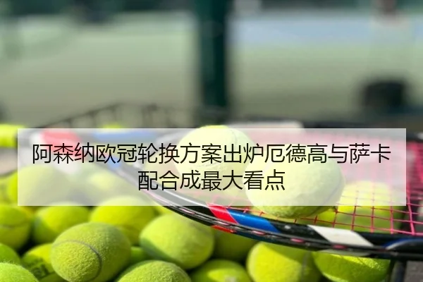 阿森纳欧冠轮换方案出炉厄德高与萨卡配合成最大看点