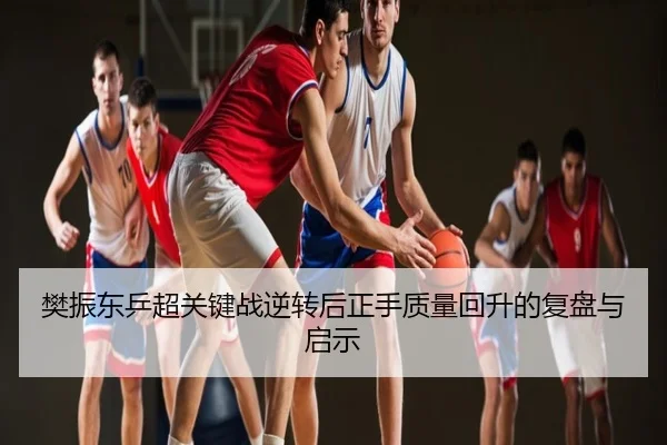 樊振东乒超关键战逆转后正手质量回升的复盘与启示